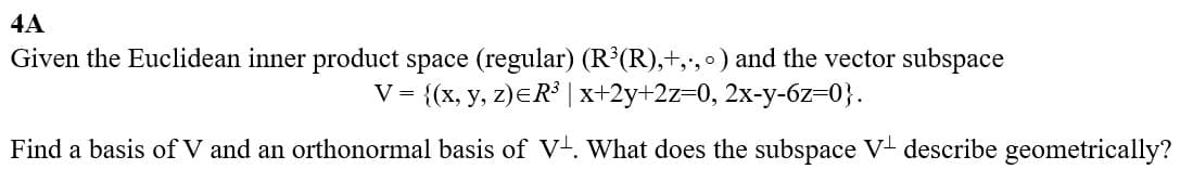 4A
Given the Euclidean inner product space (regular) (R³(R),+,.,) and the vector subspace
V = {(x, y, z)=R³ | x+2y+2z=0, 2x-y-6z=0}.
Find a basis of V and an orthonormal basis of V. What does the subspace V+ describe geometrically?