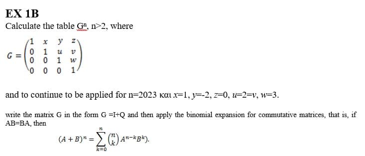 EX 1B
Calculate the table G¹, n>2, where
1 x y zv
01 น
0 0 1 w
0001
G
and to continue to be applied for n=2023 kαi x=1, y=-2, z=0, u=2=v, w=3.
write the matrix G in the form G =I+Q and then apply the binomial expansion for commutative matrices, that is, if
AB=BA, then
22
(A + B)" = (2) An-kBk).
k=0