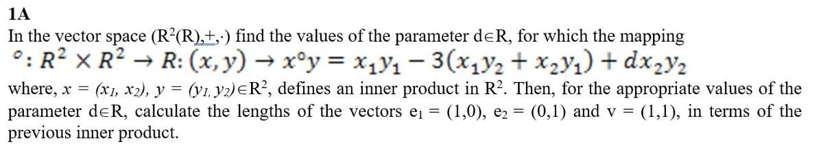 1A
In the vector space (R²(R),+,-) find the values of the parameter deR, for which the mapping
°: R² XR² → R: (x,y) → xᵒy = x₁V₁ - 3(x₁V₂ + x₂V₁) + dx₂Y2
where, x = (x1, x2), y = (y1, y2) ≤R², defines an inner product in R². Then, for the appropriate values of the
(1,0), e₂ = (0,1) and v = (1,1), in terms of the
=
parameter d≤R, calculate the lengths of the vectors e₁
previous inner product.