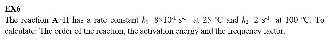 EX6
The reaction A-II has a rate constant k₁=8×10-¹ s-¹ at 25 °C and k₂=2 s¹ at 100 °C. To
calculate: The order of the reaction, the activation energy and the frequency factor.