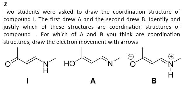 2
Two students were asked to draw the coordination structure of
compound I. The first drew A and the second drew B. Identify and
justify which of these structures are coordination structures of
compound 1. For which of A and B you think are coordination
structures, draw the electron movement with arrows
od Hotel
N
H
HO
A
B
Z-I