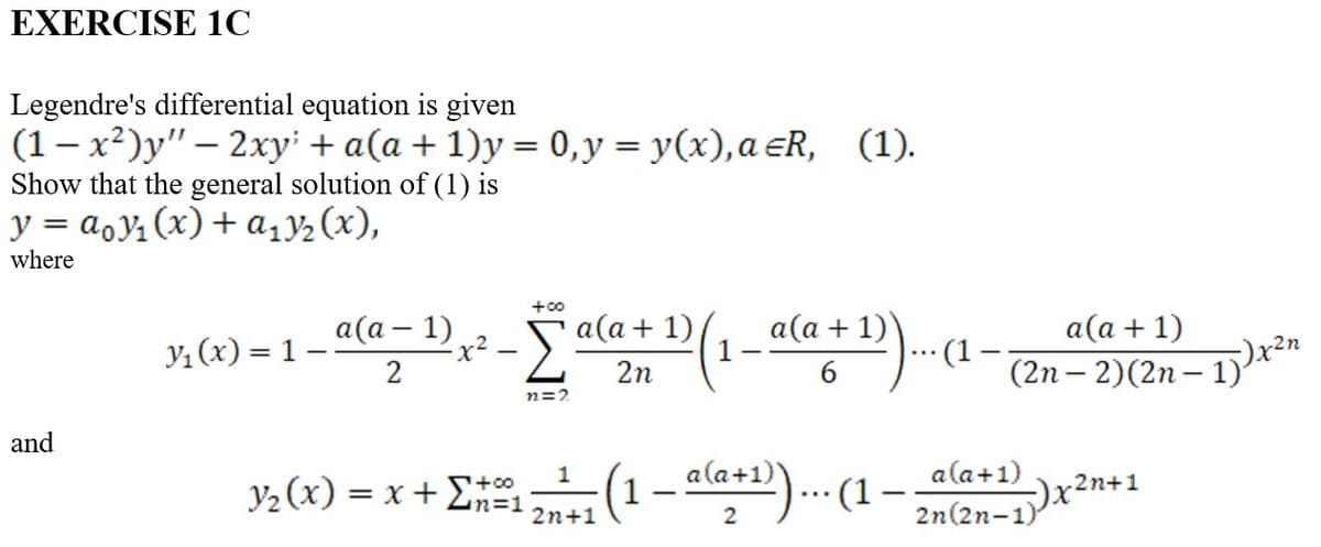 EXERCISE 1C
Legendre's differential equation is given
-
(1-x²)y" — 2xy' + a(a + 1)y = 0, y = y(x),a ≤R, (1).
Show that the general solution of (1) is
y = aoy₁ (x) + a₁₂3₂ (x),
where
and
y₁(x) = 1
a(a − 1)
2
+00
x² - Σ²
n2=2
a(a + 1)/
2n
a(a +1D).... 1.
6
Y₂(x) = x + Σ₁¹ (1 — ala+¹))... (1
+00
1
1
-
2n+1
2
a(a + 1)
(2n-2) (2n-1)'
a(a+1)
2n(2n-1)
-2n+1
--)x²
-)x²n
2n