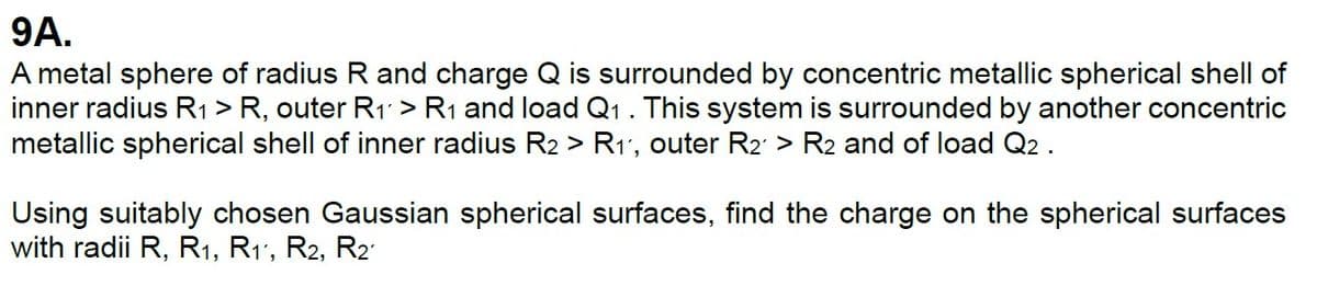 9A.
A metal sphere of radius R and charge Q is surrounded by concentric metallic spherical shell of
inner radius R1 > R, outer R1 > R1 and load Q1 . This system is surrounded by another concentric
metallic spherical shell of inner radius R2 > R1, outer R2 > R2 and of load Q2 .
Using suitably chosen Gaussian spherical surfaces, find the charge on the spherical surfaces
with radii R, R1, R1, R2, R2