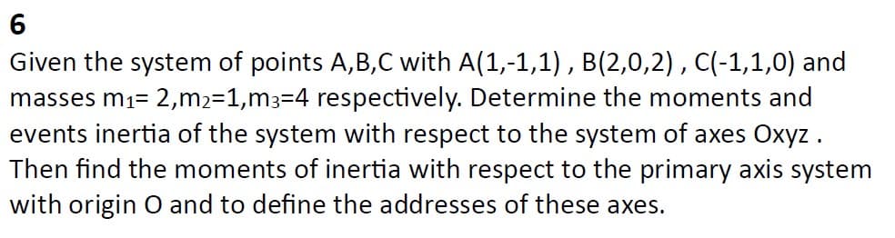 6
Given the system of points A,B,C with A(1,-1,1), B(2,0,2), C(-1,1,0) and
masses m₁= 2,m₂=1,m3=4 respectively. Determine the moments and
events inertia of the system with respect to the system of axes Oxyz.
Then find the moments of inertia with respect to the primary axis system
with origin O and to define the addresses of these axes.