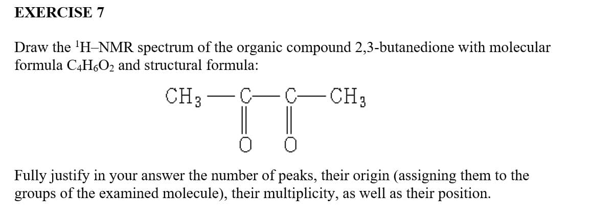 EXERCISE 7
Draw the ¹H-NMR spectrum of the organic compound 2,3-butanedione with molecular
formula C4H6O2 and structural formula:
CH3
TT
C- CH₂
Fully justify in your answer the number of peaks, their origin (assigning them to the
groups of the examined molecule), their multiplicity, as well as their position.