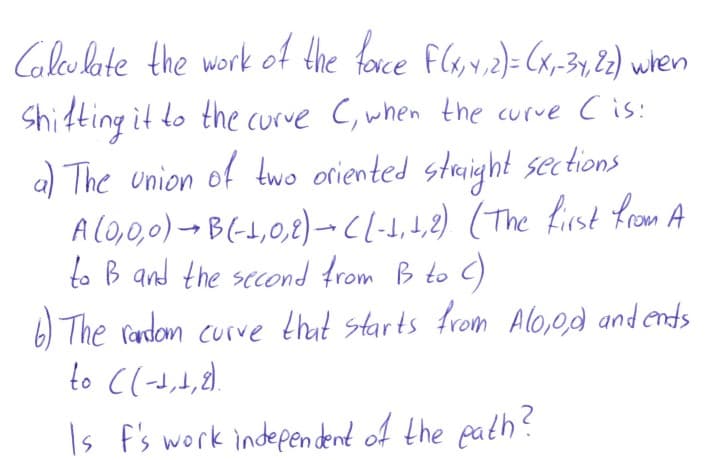 Glesbote the work of the foxce Fls,v.2)= Cx,-3y, 2) when
Shifting it to the curve C, when the curve Cis:
a) The union of two oriented staight sections
A lO,0,0)- B(-1,0,8)–-Cl-d,4,2) (The first from A
to B and the second from B to C)
6) The rardom curve that starts from Alo,0d andends
Is f's work indepen dent of the path?
