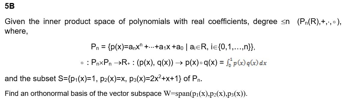 5B
Given the inner product space of polynomials with real coefficients, degree <n (P₁(R),+‚·‚°),
where,
P₁ = {p(x)=anx" +...+a₁x +ão | a¡€ R, i={0, 1,...,n}},
• : PnxPn →R+ : (p(x), q(x)) → p(x)•q(x) = f p(x) q(x) dx
and the subset S={p₁(x)=1, p₂(x)=x, p³(x)=2x²+x+1} of Pn.
Find an orthonormal basis of the vector subspace W=span(p₁(x),p2(x),p3(x)).