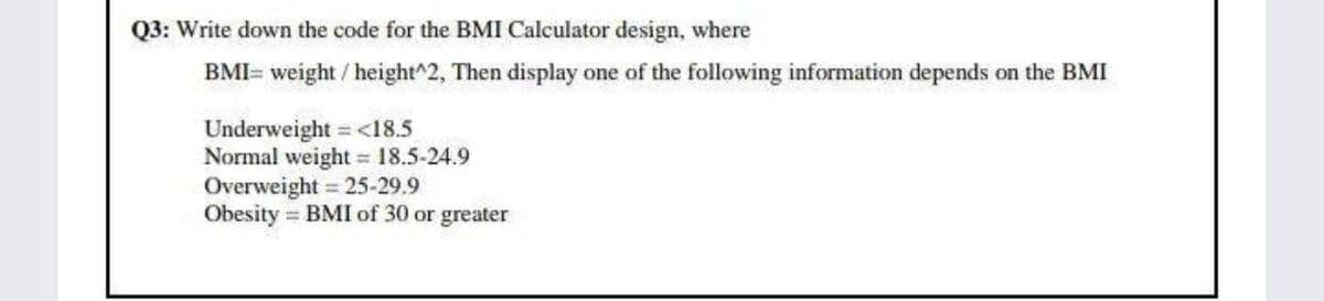 Q3: Write down the code for the BMI Calculator design, where
BMI= weight / height^2, Then display one of the following information depends on the BMI
Underweight = <18.5
Normal weight = 18.5-24.9
Overweight = 25-29.9
Obesity = BMI of 30 or greater