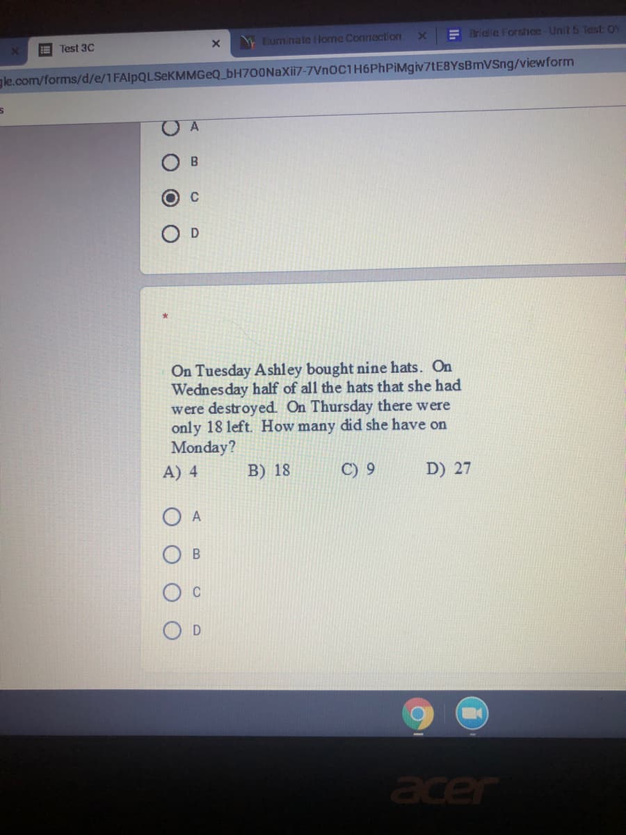 E Test 3C
Bluminate Horne Connection
E Brielle Forshoe-Unit 5 Test OY
gle.com/forms/d/e/1FAlpQLSeKMMGeQ_bH700NaXii7-7VnoC1H6PhPiMgiv7tE8YSBmVSng/viewform
C
On Tuesday Ashley bought nine hats. On
Wednesday half of all the hats that she had
were destroyed. On Thursday there were
only 18 left. How many did she have on
Monday?
A) 4
B) 18
C) 9
D) 27
O A
acer
