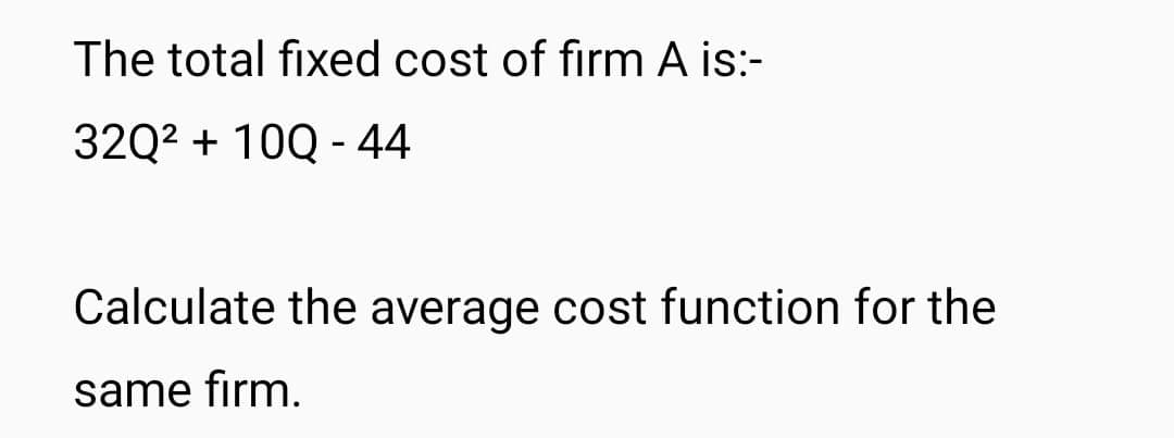 The total fixed cost of firm A is:-
32Q² + 10Q - 44
Calculate the average cost function for the
same firm.