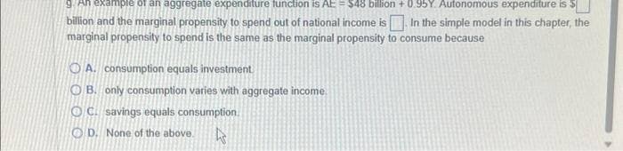 9. An example of an aggregate expenditure function is AE = $48 billion +0.95Y. Autonomous expenditure is
billion and the marginal propensity to spend out of national income is. In the simple model in this chapter, the
marginal propensity to spend is the same as the marginal propensity to consume because
OA. consumption equals investment
OB. only consumption varies with aggregate income
OC. savings equals consumption.
OD. None of the above.
Ws