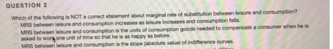 QUESTION 2
Which of the following is NOT a correct statement about marginal rate of substitution between leisure and consumption?
MRS between leisure and consumption increases as leisure increases and consumption falls.
MRS between leisure and consumption is the units of consumption goods needed to compensate a consumer when he is
asked to work one unit of time so that he is as happy as before.
MRS between leisure and consumption is the slope (absolute value) of indifference curves.