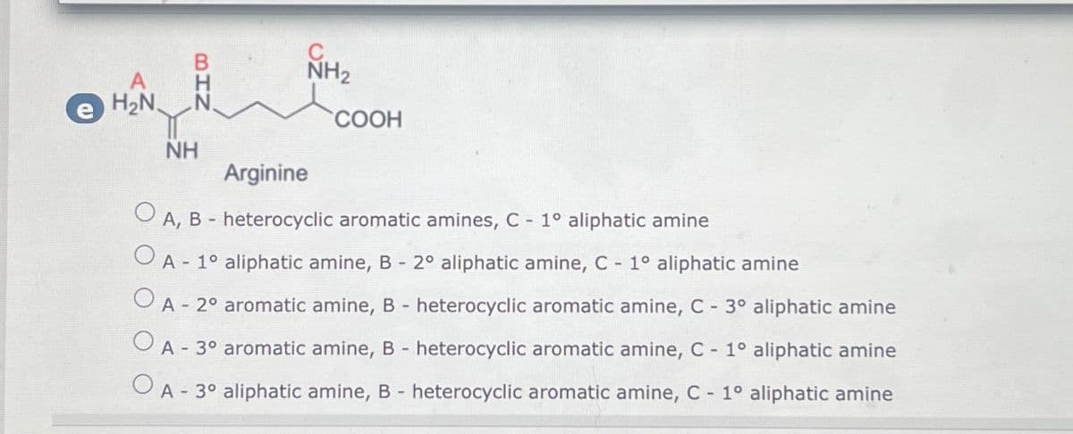 H₂N
NH
NH₂
COOH
Arginine
O
A, B- heterocyclic aromatic amines, C - 1° aliphatic amine
OA - 1º aliphatic amine, B - 2º aliphatic amine, C - 1° aliphatic amine
A - 2º aromatic amine, B - heterocyclic aromatic amine, C - 3° aliphatic amine
A - 3º aromatic amine, B - heterocyclic aromatic amine, C - 1° aliphatic amine
O
A - 3º aliphatic amine, B - heterocyclic aromatic amine, C - 1° aliphatic amine