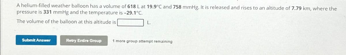 A helium-filled weather balloon has a volume of 618 L at 19.9°C and 758 mmHg. It is released and rises to an altitude of 7.79 km, where the
pressure is 331 mmHg and the temperature is -29.1°C.
The volume of the balloon at this altitude is
Submit Answer
L.
Retry Entire Group 1 more group attempt remaining