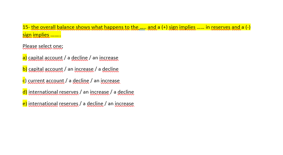 15- the overall balance shows what happens to the. and a (+) sign implies . in reserves and a (-)
sign implies .
Please select one;
a) capital account / a decline / an increase
b) capital account / an increase / a decline
current account /a decline / an increase
d) international reserves / an increase / a decline
e) international reserves / a decline / an increase
