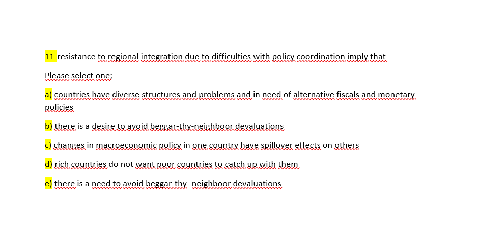 11-resistance toregional integration due to difficulties with policy coordination imply that
Please select one;
a) countries have diverse structures and problems and in need of alternative fiscals and monetary
policies
b) there is a desire to avoid beggar-thy-neighboor devaluations
c) changes in macroeconomic policy in one country have spillover effects on others
d) rich countries do not want poor countries to catch up with them
e) there is a need to avoid beggar-thy- neighboor devaluations
