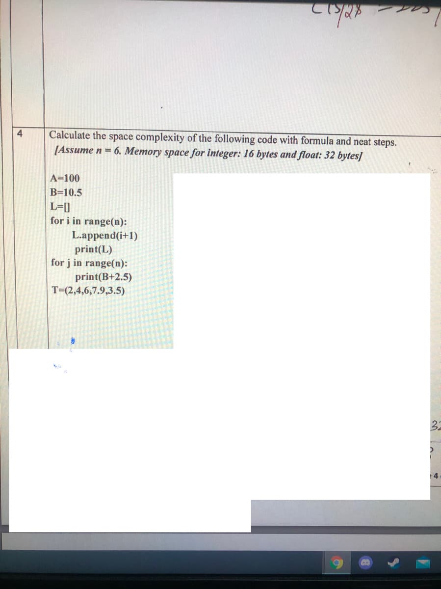 1.
Calculate the space complexity of the following code with formula and neat steps.
[Assume n = 6. Memory space for integer: 16 bytes and float: 32 bytes]
A=100
B=10.5
L=[]
for i in range(n):
L.append(i+1)
print(L)
for j in range(n):
print(B+2.5)
T=(2,4,6,7.9,3.5)
32
14
