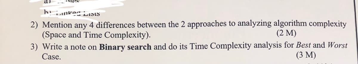 iLnked iLiSIS
4 differences between the 2 approaches to analyzing algorithm complexity
2) Mention
(Space and Time Complexity).
3) Write a note on Binary search and do its Time Complexity analysis for Best and Worst
Case.
any
(2 М)
(3 М)
