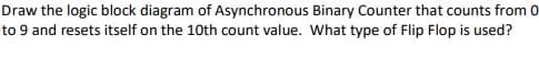 Draw the logic block diagram of Asynchronous Binary Counter that counts from 0
to 9 and resets itself on the 10th count value. What type of Flip Flop is used?
