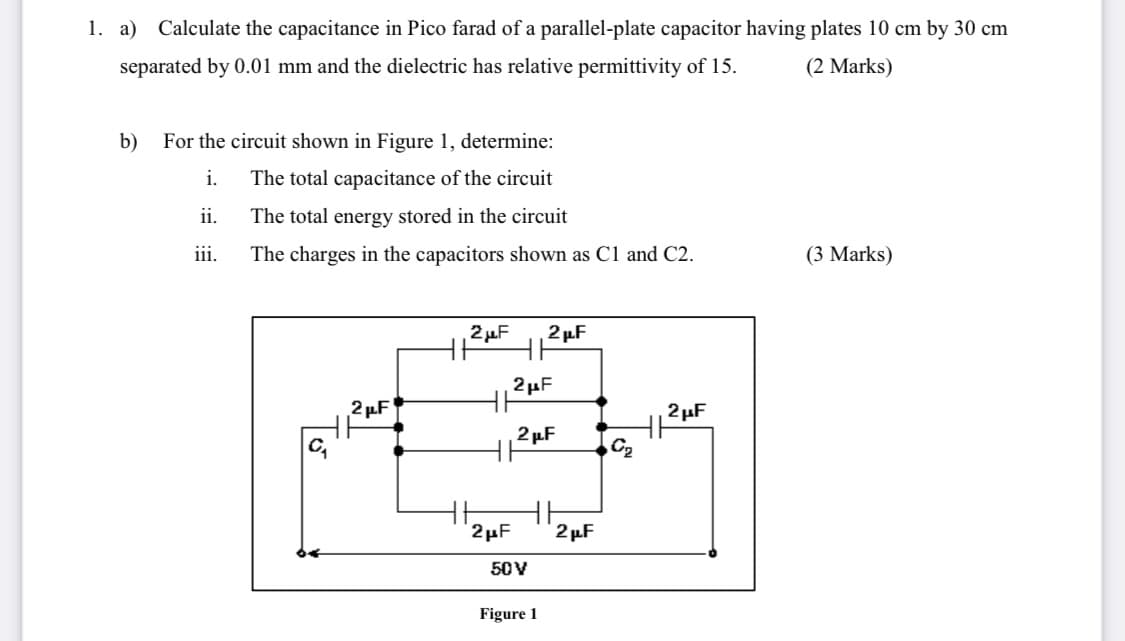 1. a) Calculate the capacitance in Pico farad of a parallel-plate capacitor having plates 10 cm by 30 cm
separated by 0.01 mm and the dielectric has relative permittivity of 15.
(2 Marks)
b)
For the circuit shown in Figure 1, determine:
i.
The total capacitance of the circuit
ii.
The total energy stored in the circuit
iii.
The charges in the capacitors shown as C1 and C2.
(3 Marks)
2µF
2 µF
2µF
2 µF
2 µF
2 µF
C2
2µF
2 µF
50V
Figure 1
To
