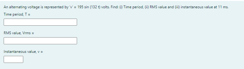 An alternating voltage is represented by 'v = 195 sin (132 t) volts. Find: (i) Time period, (ii) RMS value and (ii) instantaneous value at 11 ms.
Time period, T =
RMS value, Vrms =
Instantaneous value, v =
