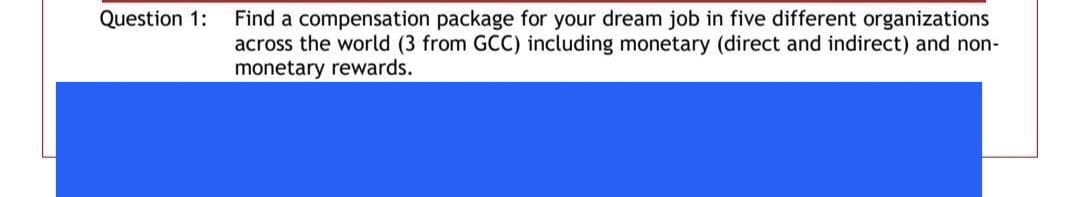 Question 1:
Find a compensation package for your dream job in five different organizations
across the world (3 from GCC) including monetary (direct and indirect) and non-
monetary rewards.
