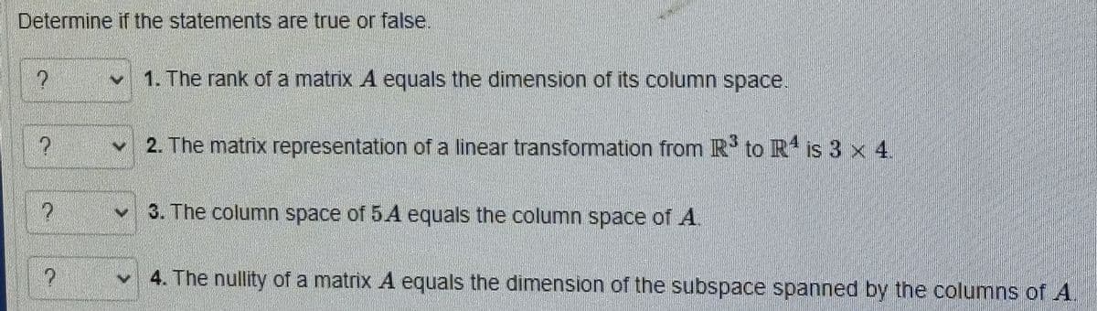 Determine if the statements are true or false.
?
?
P
P
N
1. The rank of a matrix A equals the dimension of its column space.
2. The matrix representation of a linear transformation from R³ to R4 is 3 x 4.
3. The column space of 5A equals the column space of A.
4. The nullity of a matrix A equals the dimension of the subspace spanned by the columns of A