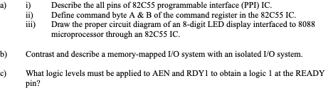 a)
i)
Describe the all pins of 82C55 programmable interface (PPI) IC.
ii)
Define command byte A & B of the command register in the 82C55 IC.
iii)
Draw the proper circuit diagram of an 8-digit LED display interfaced to 8088
microprocessor through an 82C55 IC.
b)
Contrast and describe a memory-mapped I/O system with an isolated I/O system.
(-
What logic levels must be applied to AEN and RDY1 to obtain a logic 1 at the READY
pin?
