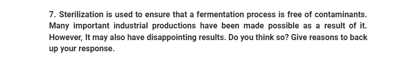 7. Sterilization is used to ensure that a fermentation process is free of contaminants.
Many important industrial productions have been made possible as a result of it.
However, It may also have disappointing results. Do you think so? Give reasons to back
up your response.
