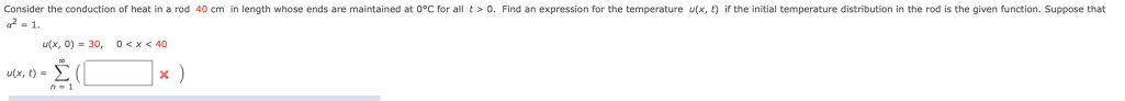 Consider the conduction of heat in a rod 40 cm in length whose ends are maintained at 0°C for all t> 0. Find an expression for the temperature u(x, t) if the initial temperature distribution in the rod is the given function. Suppose that
2 = 1.
u(x, 0) = 30, 0<x< 40
u(x, t) =
