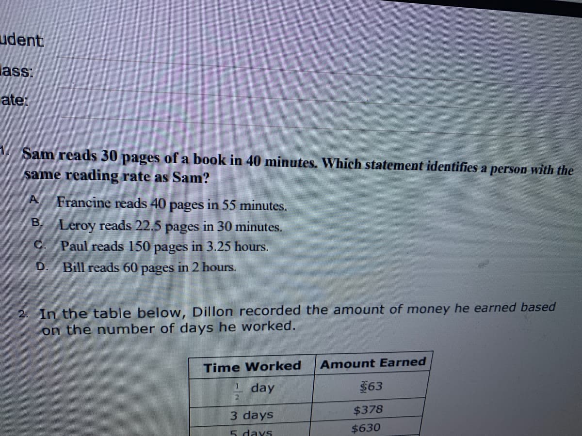 udent
ass:
ate:
1. Sam reads 30 pages of a book in 40 minutes. Which statement identifies a person with the
same reading rate as Sam?
A.
Francine reads 40 pages in 55 minutes.
B. Leroy reads 22.5 pages in 30 minutes.
C.
Paul reads 150 pages in 3.25 hours.
D.
Bill reads 60 pages in 2 hours.
2. In the table below, Dillon recorded the amount of money he earned based
on the number of days he worked.
Time Worked
Amount Earned
day
$63
3 days
$378
5 days
$630
