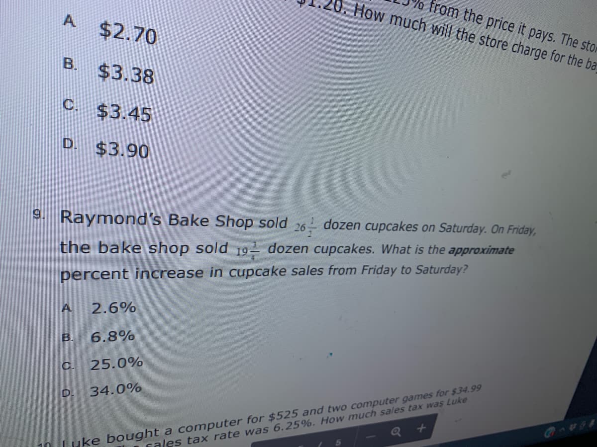 from the price it pays. The stor
How much will the store charge for the ba
A $2.70
B. $3.38
C. $3.45
D. $3.90
9. Raymond's Bake Shop sold 26 dozen cupcakes on Saturday. On Friday,
the bake shop sold 19- dozen cupcakes. What is the approximate
percent increase in cupcake sales from Friday to Saturday?
A.
2.6%
B.
6.8%
C.
25.0%
10LUKE bought a computer for $525 and two computer games for $34.99
cales tax rate was 6.25%. How much sales tax was Luke
D.
34.0%
