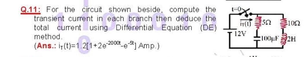 Q.11: For the circuit shown beside, compute the
transient current in each branch then deduce the
t-0
in(0)
102
total current using Differential Equation
(DE)
12V
method.
100pF2H
(Ans.: ir (t)=1.2[1+2e200 e] Amp.)
