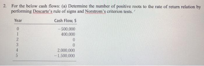 2. For the below cash flows: (a) Determine the number of positive roots to the rate of return relation by
performing Descarte's rule of signs and Norstrom's criterion tests.
Year
Cash Flow, $
-500,000
400,000
1
2.000.000
-1,500,000
2345
