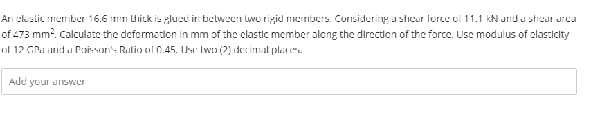 An elastic member 16.6 mm thick is glued in between two rigid members. Considering a shear force of 11.1 kN and a shear area
of 473 mm?. Calculate the deformation in mm of the elastic member along the direction of the force. Use modulus of elasticity
of 12 GPa and a Poisson's Ratio of 0.45. Use two (2) decimal places.
Add your answer
