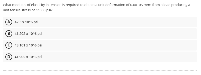 What modulus of elasticity in tension is required to obtain a unit deformation of 0.00105 m/m from a load producing a
unit tensile stress of 44000 psi?
A 42.3 x 10^6 psi
B) 41.202 x 10^6 psi
(c) 43.101 x 106 psi
D 41.905 x 10^6 psi
