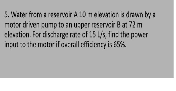 5. Water from a reservoir A 10 m elevation is drawn by a
motor driven pump to an upper reservoir B at 72 m
elevation. For discharge rate of 15 L/s, find the power
input to the motor if overall efficiency is 65%.
