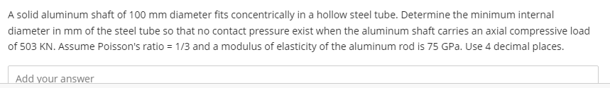 A solid aluminum shaft of 100 mm diameter fits concentrically in a hollow steel tube. Determine the minimum internal
diameter in mm of the steel tube so that no contact pressure exist when the aluminum shaft carries an axial compressive load
of 503 KN. Assume Poisson's ratio = 1/3 and a modulus of elasticity of the aluminum rod is 75 GPa. Use 4 decimal places.
Add your answer
