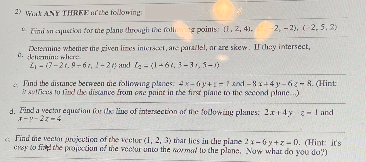 2) Work ANY THREE of the following:
a. Find an equation for the plane through the following points: (1, 2, 4), (2, -2, -2), (-2, 5, 2)
Determine whether the given lines intersect, are parallel, or are skew. If they intersect,
b. determine where.
L₁ = (7-2t, 9+ 6 t, 1-2 t) and L2 = (1+6t, 3-3 t, 5-t)
e.
C.
Find the distance between the following planes: 4x-6y +z = 1 and -8 x+4y-6z = 8. (Hint:
it suffices to find the distance from one point in the first plane to the second plane...)
d. Find a vector equation for the line of intersection of the following planes: 2x+4y-z = 1 and
x-y-2z=4
Find the vector projection of the vector (1, 2, 3) that lies in the plane 2 x-6y +z = 0. (Hint: it's
easy to find the projection of the vector onto the normal to the plane. Now what do you do?)