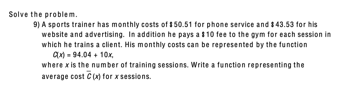 Solve the problem.
9) A sports trainer has monthly costs of $ 50.51 for phone service and $ 43.53 for his
website and advertising. In addition he pays a $10 fee to the gym for each session in
which he trains a client. His monthly costs can be represented by the function
C(x) = 94.04 + 10x,
where x is the number of training sessions. Write a function representing the
average cost C (x) for x sessions.
