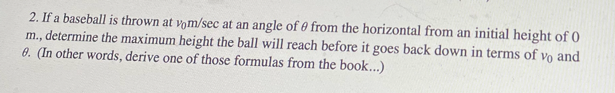 2. If a baseball is thrown at vom/sec at an angle of 0 from the horizontal from an initial height of 0
m., determine the maximum height the ball will reach before it goes back down in terms of vo and
0. (In other words, derive one of those formulas from the book...)