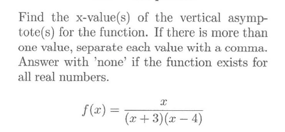 **Question:**

Find the x-value(s) of the vertical asymptote(s) for the function. If there is more than one value, separate each value with a comma. Answer with 'none' if the function exists for all real numbers.

\[ f(x) = \frac{x}{(x + 3)(x - 4)} \]

**Explanation:**

To determine the x-values of the vertical asymptotes, we need to identify the values for x that make the denominator equal to zero (since the function will be undefined at those points).

For the given function:
\[ f(x) = \frac{x}{(x + 3)(x - 4)} \]

we set the denominator equal to zero and solve for x:

\[ (x + 3)(x - 4) = 0 \]

This equation implies two potential vertical asymptotes:

1. \( x + 3 = 0 \)  ⟹  \( x = -3 \)
2. \( x - 4 = 0 \)  ⟹  \( x = 4 \)

Therefore, the x-values of the vertical asymptotes are:
\[ x = -3, 4 \]

The function has vertical asymptotes at \( x = -3 \) and \( x = 4 \).