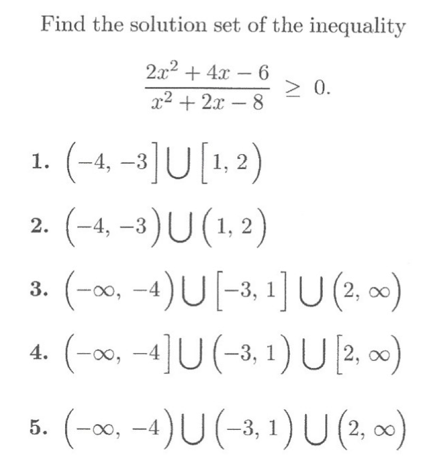### Finding the Solution Set of the Inequality

To solve the inequality

\[ \frac{2x^2 + 4x - 6}{x^2 + 2x - 8} \geq 0, \]

we need to determine the intervals on the real number line where this inequality holds true.

Consider the following solution sets:

1. \((-4, -3] \cup [1, 2)\)
2. \((-4, -3) \cup (1, 2)\)
3. \((-\infty, -4) \cup [-3, 1] \cup (2, \infty)\)
4. \((-\infty, -4] \cup (-3, 1) \cup [2, \infty)\)
5. \((-\infty, -4) \cup (-3, 1) \cup (2, \infty)\)

Analyze each option carefully to identify the correct solution set.

- **Option 1:** \((-4, -3] \cup [1, 2)\)
  - This is a union of two intervals: the interval \((-4, -3]\) excludes \(-4\) but includes \(-3\), and the interval \([1, 2)\) includes \(1\) but excludes \(2\).

- **Option 2:** \((-4, -3) \cup (1, 2)\)
  - This is a union of two intervals where both intervals exclude their endpoints.

- **Option 3:** \((-\infty, -4) \cup [-3, 1] \cup (2, \infty)\)
  - This is a union of three intervals: the interval \((-\infty, -4)\) extends to negative infinity but excludes \(-4\), the interval \([-3, 1]\) includes both \(-3\) and \(1\), and the interval \((2, \infty)\) extends to positive infinity but excludes \(2\).

- **Option 4:** \((-\infty, -4] \cup (-3, 1) \cup [2, \infty)\)
  - This is a union of three intervals: the interval \((-\infty, -4]\) extends to negative infinity and includes \(-4\), the interval