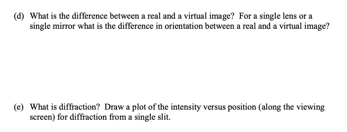 (d) What is the difference between a real and a virtual image? For a single lens or a
single mirror what is the difference in orientation between a real and a virtual image?
(e) What is diffraction? Draw a plot of the intensity versus position (along the viewing
screen) for diffraction from a single slit.