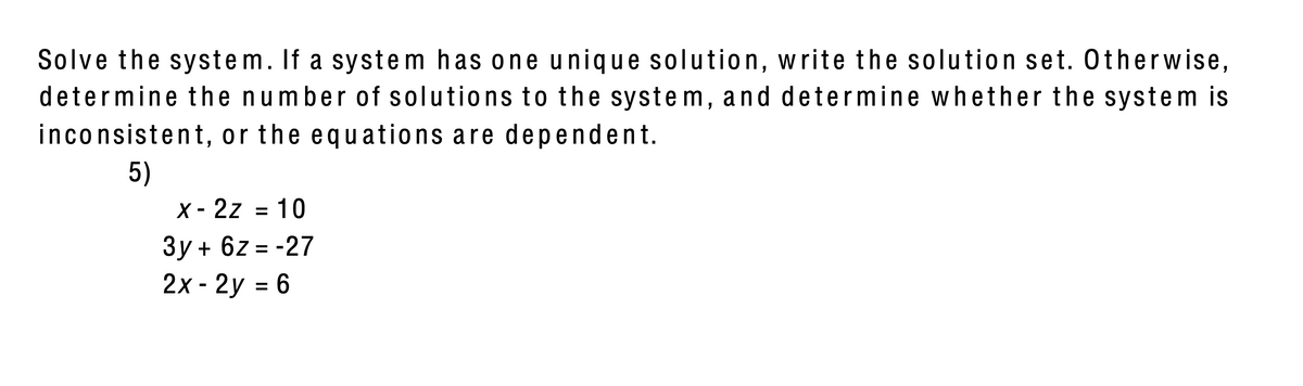 Solve the system. If a system has one unique solution, write the solution set. Otherwise,
determine the number of solutions to the system, and determine wh ether the system is
inconsistent, or the equations are dependent.
5)
X - 2z = 10
Зу + 62 3-27
2x - 2y = 6
%3D
