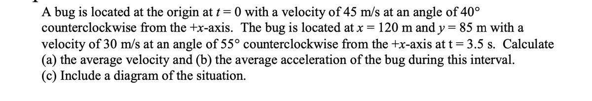 A bug is located at the origin at t=0 with a velocity of 45 m/s at an angle of 40°
counterclockwise from the +x-axis. The bug is located at x = 120 m and y = 85 m with a
velocity of 30 m/s at an angle of 55° counterclockwise from the +x-axis at t = 3.5 s. Calculate
(a) the average velocity and (b) the average acceleration of the bug during this interval.
(c) Include a diagram of the situation.