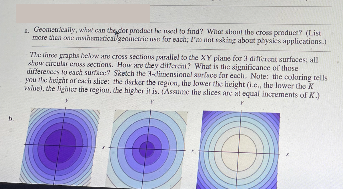 b.
a. Geometrically, what can the dot product be used to find? What about the cross product? (List
more than one mathematical/geometric use for each; I'm not asking about physics applications.)
The three graphs below are cross sections parallel to the XY plane for 3 different surfaces; all
show circular cross sections. How are they different? What is the significance of those
differences to each surface? Sketch the 3-dimensional surface for each. Note: the coloring tells
you the height of each slice: the darker the region, the lower the height (i.e., the lower the K
value), the lighter the region, the higher it is. (Assume the slices are at equal increments of K.)
y