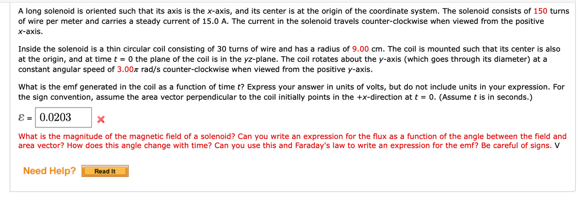 A long solenoid is oriented such that its axis is the x-axis, and its center is at the origin of the coordinate system. The solenoid consists of 150 turns
of wire per meter and carries a steady current of 15.0 A. The current in the solenoid travels counter-clockwise when viewed from the positive
x-axis.
Inside the solenoid is a thin circular coil consisting of 30 turns of wire and has a radius of 9.00 cm. The coil is mounted such that its center is also
at the origin, and at time t = 0 the plane of the coil is in the yz-plane. The coil rotates about the y-axis (which goes through its diameter) at a
constant angular speed of 3.00 rad/s counter-clockwise when viewed from the positive y-axis.
What is the emf generated in the coil as a function of time t? Express your answer in units of volts, but do not include units in your expression. For
the sign convention, assume the area vector perpendicular to the coil initially points in the +x-direction at t = 0. (Assume t is in seconds.)
ε = 0.0203
X
What is the magnitude of the magnetic field of a solenoid? Can you write an expression for the flux as a function of the angle between the field and
area vector? How does this angle change with time? Can you use this and Faraday's law to write an expression for the emf? Be careful of signs. V
Need Help? Read It