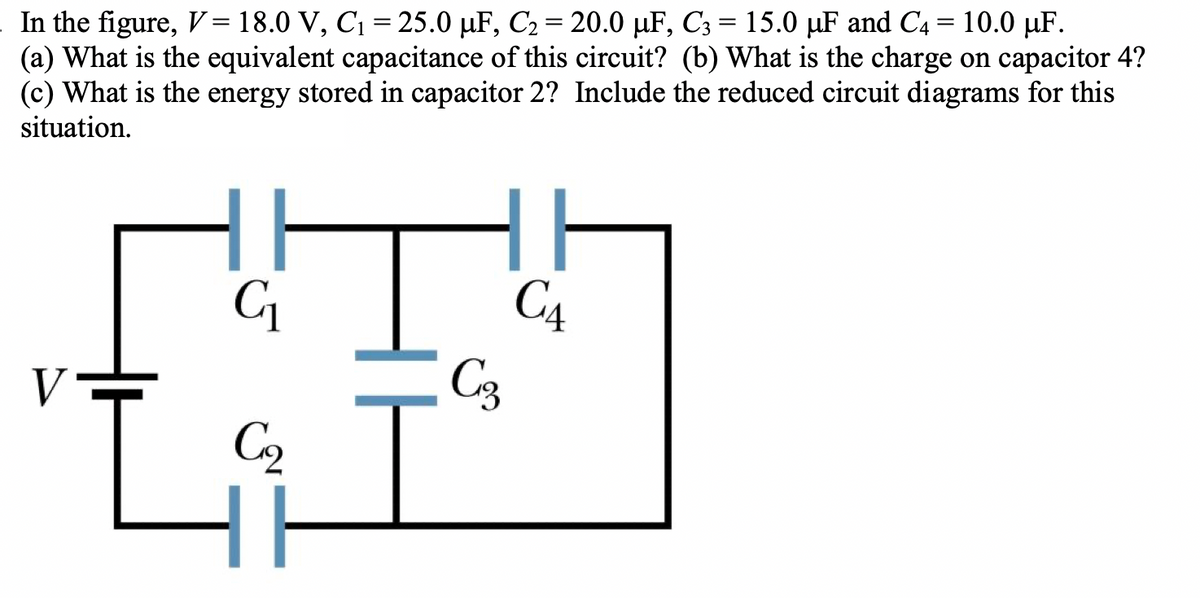 In the figure, V = 18.0 V, C₁ = 25.0 µF, C₂ = 20.0 µF, C3 = 15.0 µF and C4 = 10.0 µF.
(a) What is the equivalent capacitance of this circuit? (b) What is the charge on capacitor 4?
(c) What is the energy stored in capacitor 2? Include the reduced circuit diagrams for this
situation.
V
C₁
C₂
Hi
C3
CA