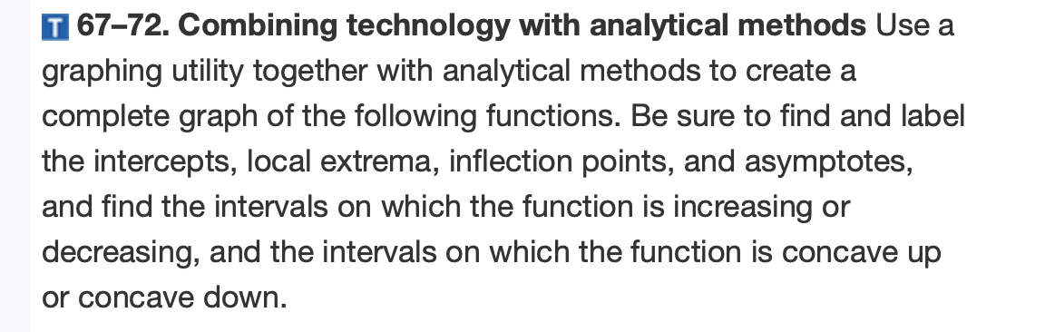 T 67–72. Combining technology with analytical methods Use a
graphing utility together with analytical methods to create a
complete graph of the following functions. Be sure to find and label
the intercepts, local extrema, inflection points, and asymptotes,
and find the intervals on which the function is increasing or
decreasing, and the intervals on which the function is concave up
or concave down.
